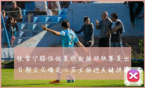 张常宁膝伤恢复顺利排超联赛复出日期正式确定江苏女排迎关键拼图
