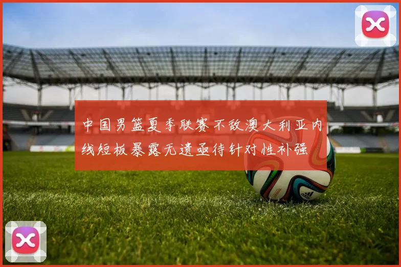 中国男篮夏季联赛不敌澳大利亚内线短板暴露无遗亟待针对性补强