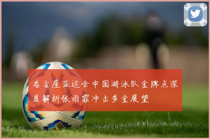 名古屋亚运会中国游泳队金牌点深度解析张雨霏冲击多金展望