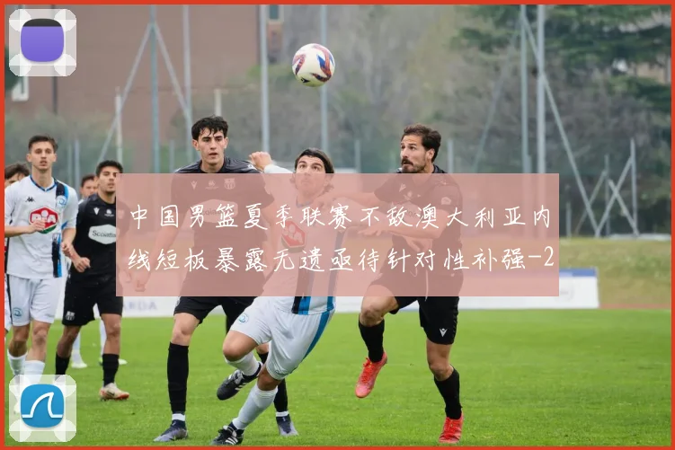 中国男篮夏季联赛不敌澳大利亚内线短板暴露无遗亟待针对性补强
