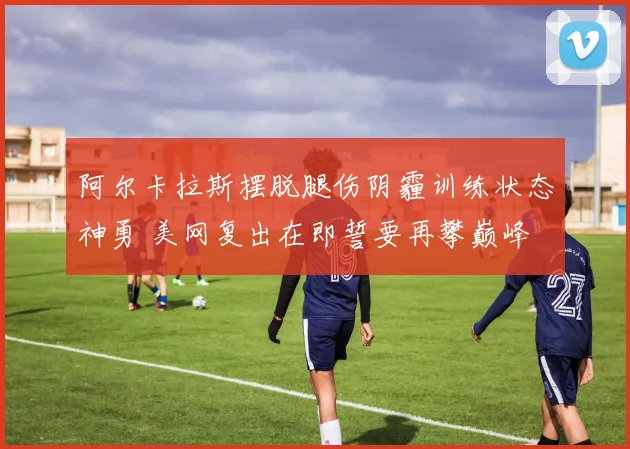 阿尔卡拉斯摆脱腿伤阴霾训练状态神勇 美网复出在即誓要再攀巅峰