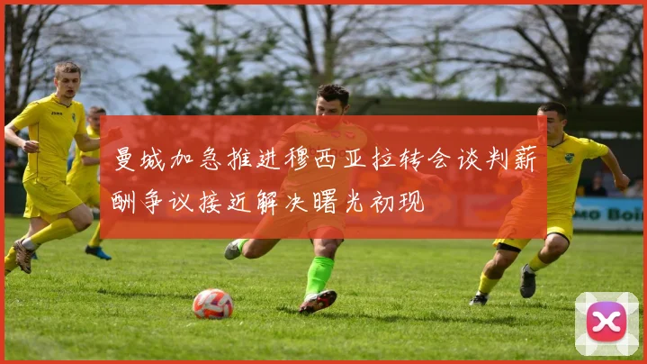 曼城加急推进穆西亚拉转会谈判薪酬争议接近解决曙光初现