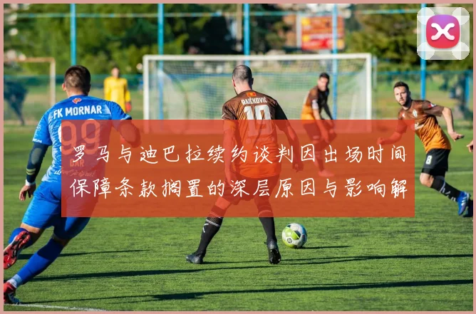 罗马与迪巴拉续约谈判因出场时间保障条款搁置的深层原因与影响解析