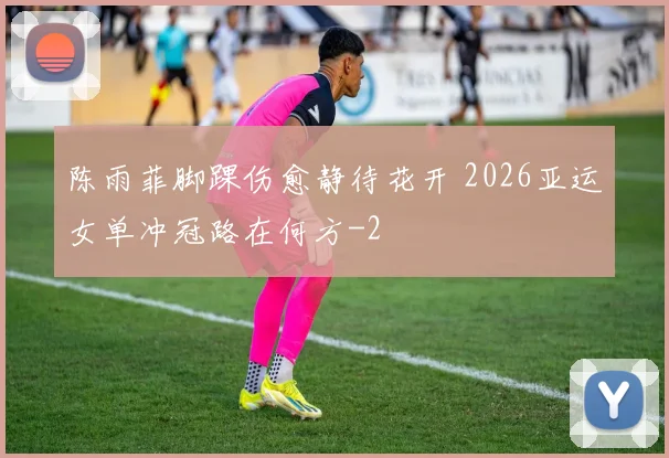陈雨菲脚踝伤愈静待花开 2026亚运女单冲冠路在何方
