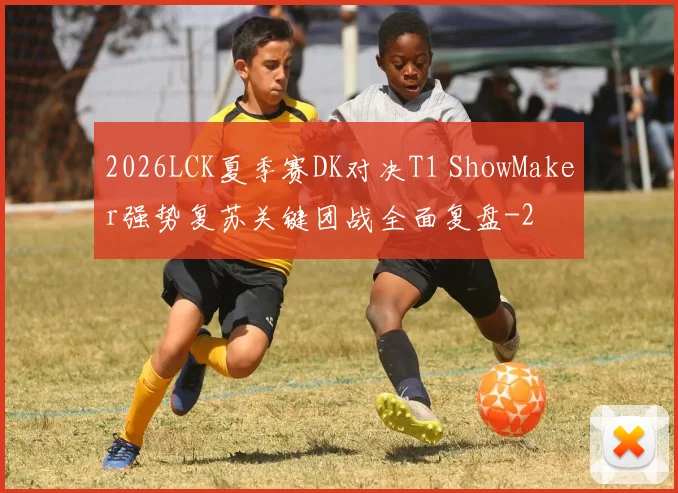 2026LCK夏季赛DK对决T1 ShowMaker强势复苏关键团战全面复盘