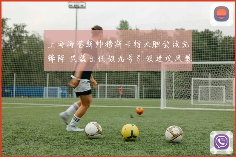 上海海港新帅穆斯卡特大胆尝试无锋阵 武磊出任假九号引领进攻风暴