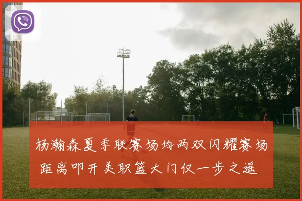 杨瀚森夏季联赛场均两双闪耀赛场 距离叩开美职篮大门仅一步之遥
