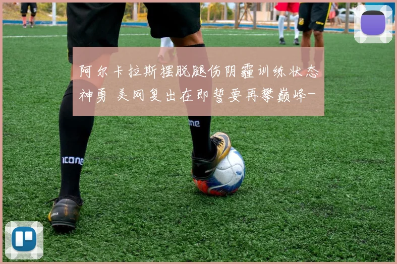 阿尔卡拉斯摆脱腿伤阴霾训练状态神勇 美网复出在即誓要再攀巅峰