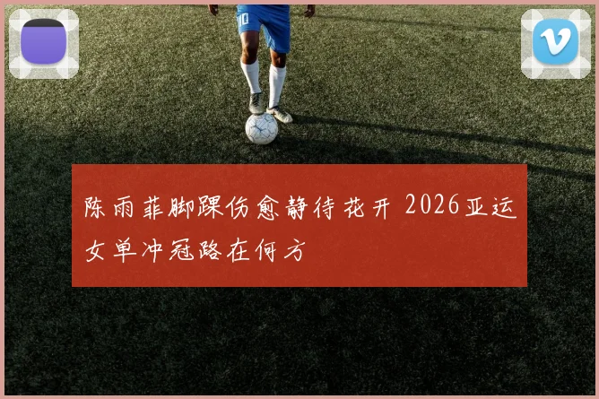 陈雨菲脚踝伤愈静待花开 2026亚运女单冲冠路在何方