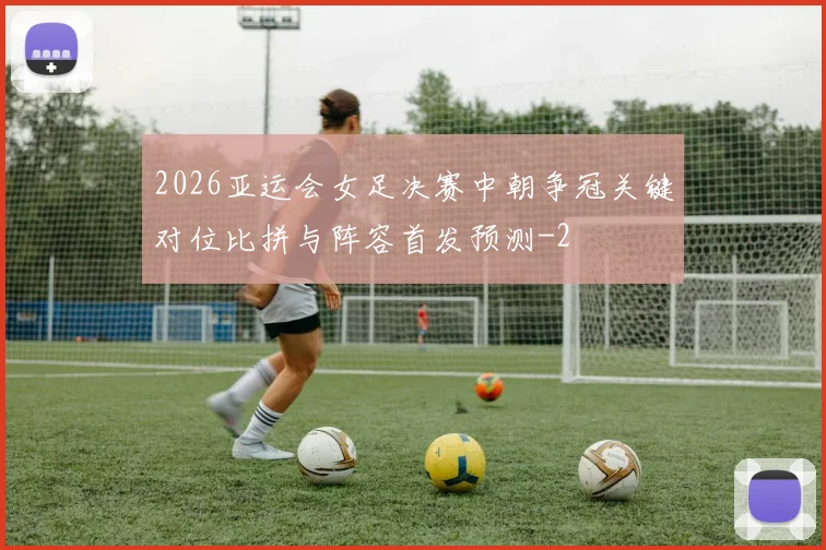 2026亚运会女足决赛中朝争冠关键对位比拼与阵容首发预测
