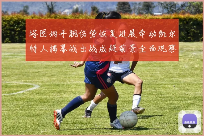 塔图姆手腕伤势恢复进展牵动凯尔特人揭幕战出战成疑前景全面观察