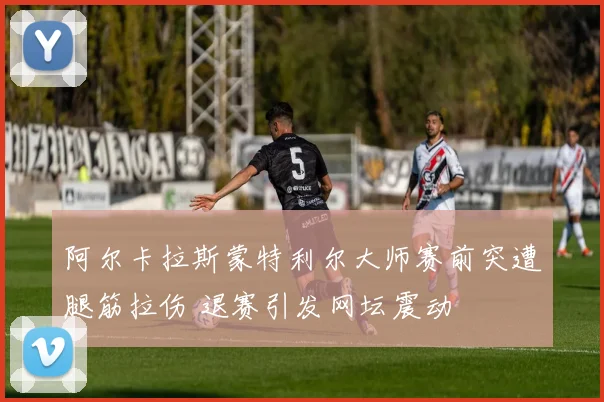 阿尔卡拉斯蒙特利尔大师赛前突遭腿筋拉伤 退赛引发网坛震动
