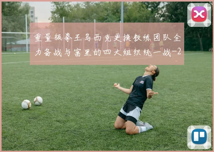 重量级拳王乌西克更换教练团队全力备战与富里的四大组织统一战