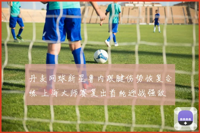 丹麦网球新星鲁内跟腱伤势恢复合练 上海大师赛复出首轮迎战强敌