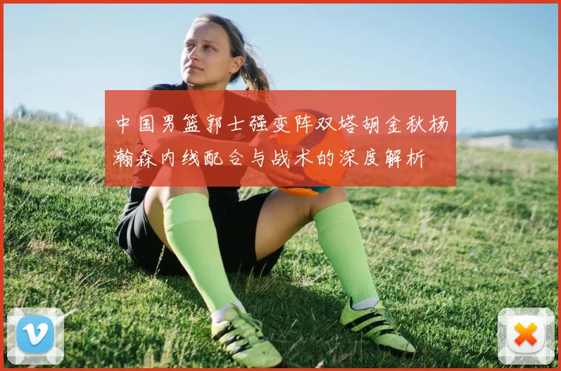中国男篮郭士强变阵双塔胡金秋杨瀚森内线配合与战术的深度解析
