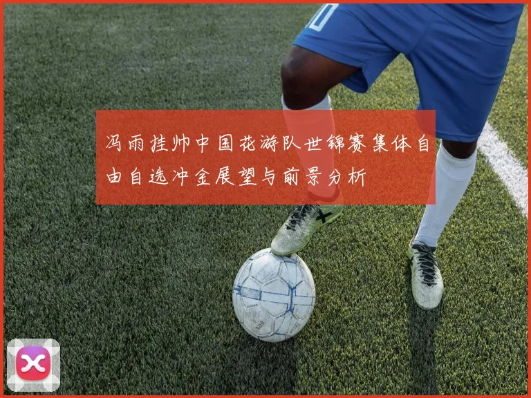 冯雨挂帅中国花游队世锦赛集体自由自选冲金展望与前景分析