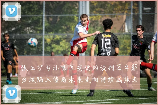 张玉宁与北京国安续约谈判因年薪分歧陷入僵局未来走向持续成焦点