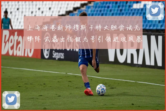 上海海港新帅穆斯卡特大胆尝试无锋阵 武磊出任假九号引领进攻风暴