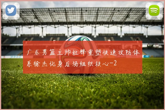 广东男篮主帅杜锋重塑快速攻防体系徐杰化身后场组织核心