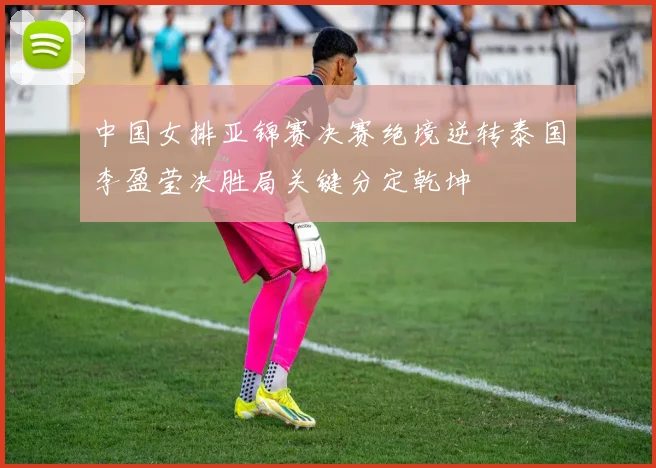 中国女排亚锦赛决赛绝境逆转泰国李盈莹决胜局关键分定乾坤