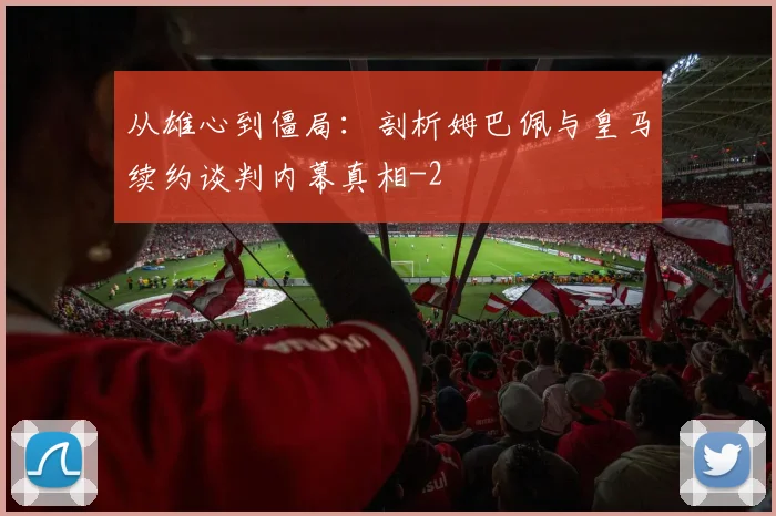 从雄心到僵局:剖析姆巴佩与皇马续约谈判内幕真相