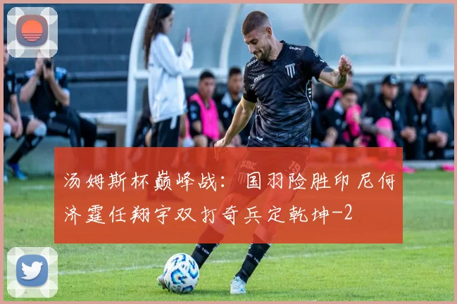 汤姆斯杯巅峰战:国羽险胜印尼何济霆任翔宇双打奇兵定乾坤