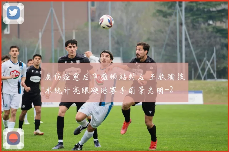 肩伤痊愈后华盛顿站封后 王欣瑜技术统计亮眼硬地赛季前景光明