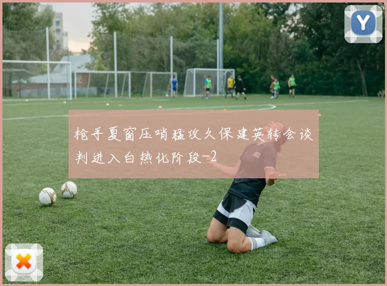 枪手夏窗压哨猛攻久保建英转会谈判进入白热化阶段