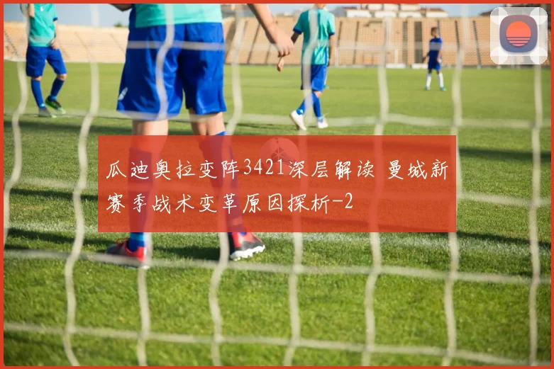 瓜迪奥拉变阵3421深层解读 曼城新赛季战术变革原因探析