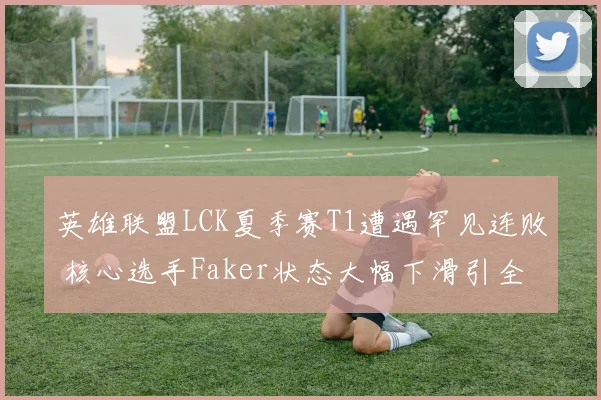 英雄联盟LCK夏季赛T1遭遇罕见连败 核心选手Faker状态大幅下滑引全网热议