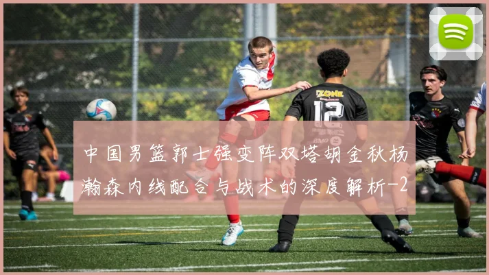 中国男篮郭士强变阵双塔胡金秋杨瀚森内线配合与战术的深度解析