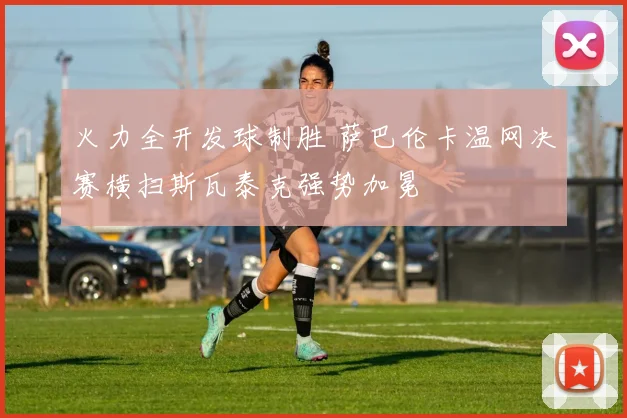 火力全开发球制胜 萨巴伦卡温网决赛横扫斯瓦泰克强势加冕