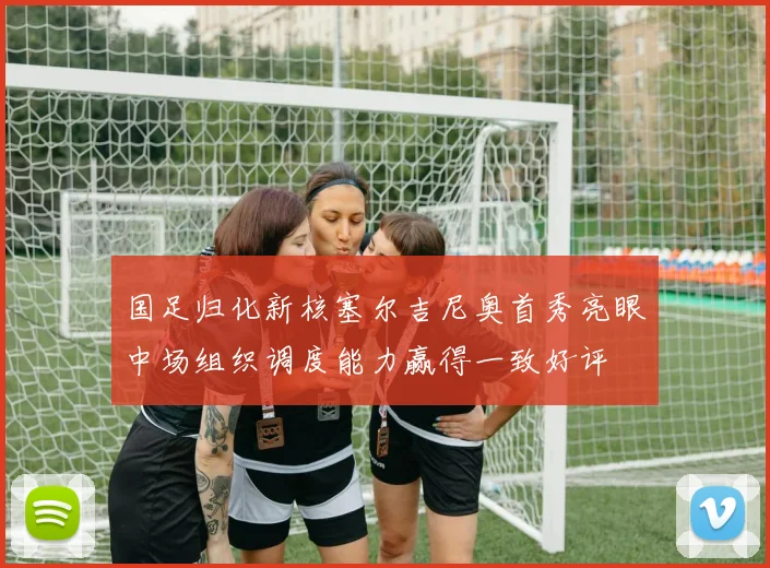 国足归化新核塞尔吉尼奥首秀亮眼中场组织调度能力赢得一致好评