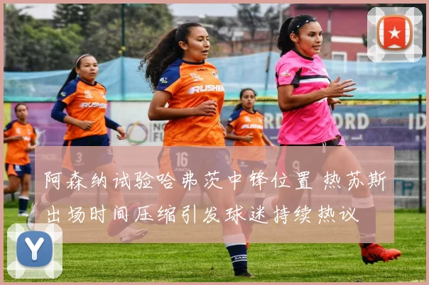 阿森纳试验哈弗茨中锋位置 热苏斯出场时间压缩引发球迷持续热议