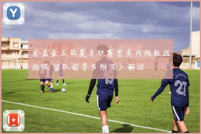 余嘉豪灰熊夏季联赛首秀内线数据抢眼 留队前景多维深入解读