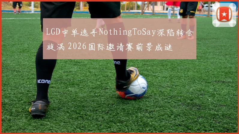 LGD中单选手NothingToSay深陷转会旋涡 2026国际邀请赛前景成谜