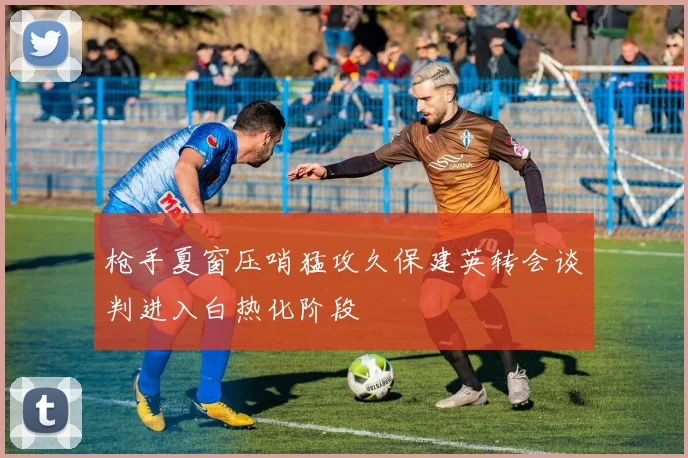 枪手夏窗压哨猛攻久保建英转会谈判进入白热化阶段