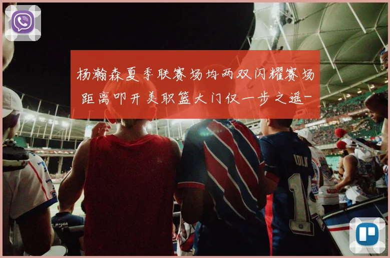 杨瀚森夏季联赛场均两双闪耀赛场 距离叩开美职篮大门仅一步之遥