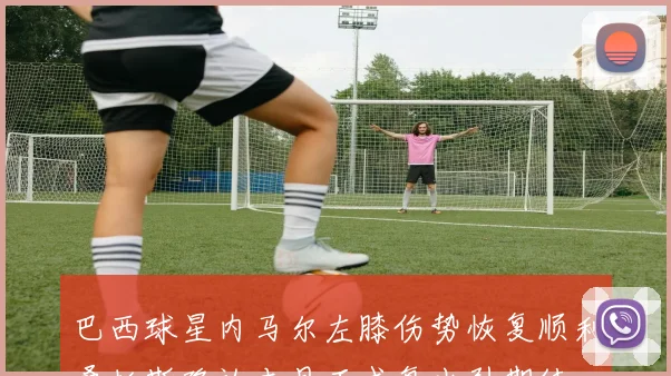巴西球星内马尔左膝伤势恢复顺利桑托斯确认本月正式复出引期待