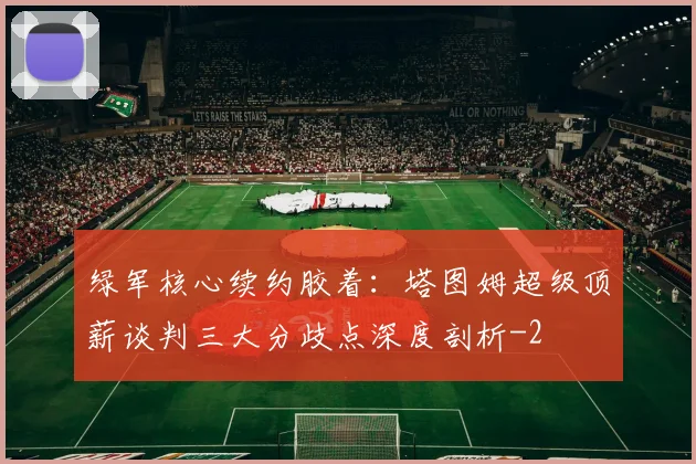绿军核心续约胶着:塔图姆超级顶薪谈判三大分歧点深度剖析